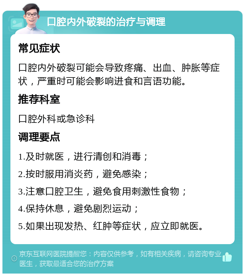 口腔内外破裂的治疗与调理 常见症状 口腔内外破裂可能会导致疼痛、出血、肿胀等症状，严重时可能会影响进食和言语功能。 推荐科室 口腔外科或急诊科 调理要点 1.及时就医，进行清创和消毒； 2.按时服用消炎药，避免感染； 3.注意口腔卫生，避免食用刺激性食物； 4.保持休息，避免剧烈运动； 5.如果出现发热、红肿等症状，应立即就医。