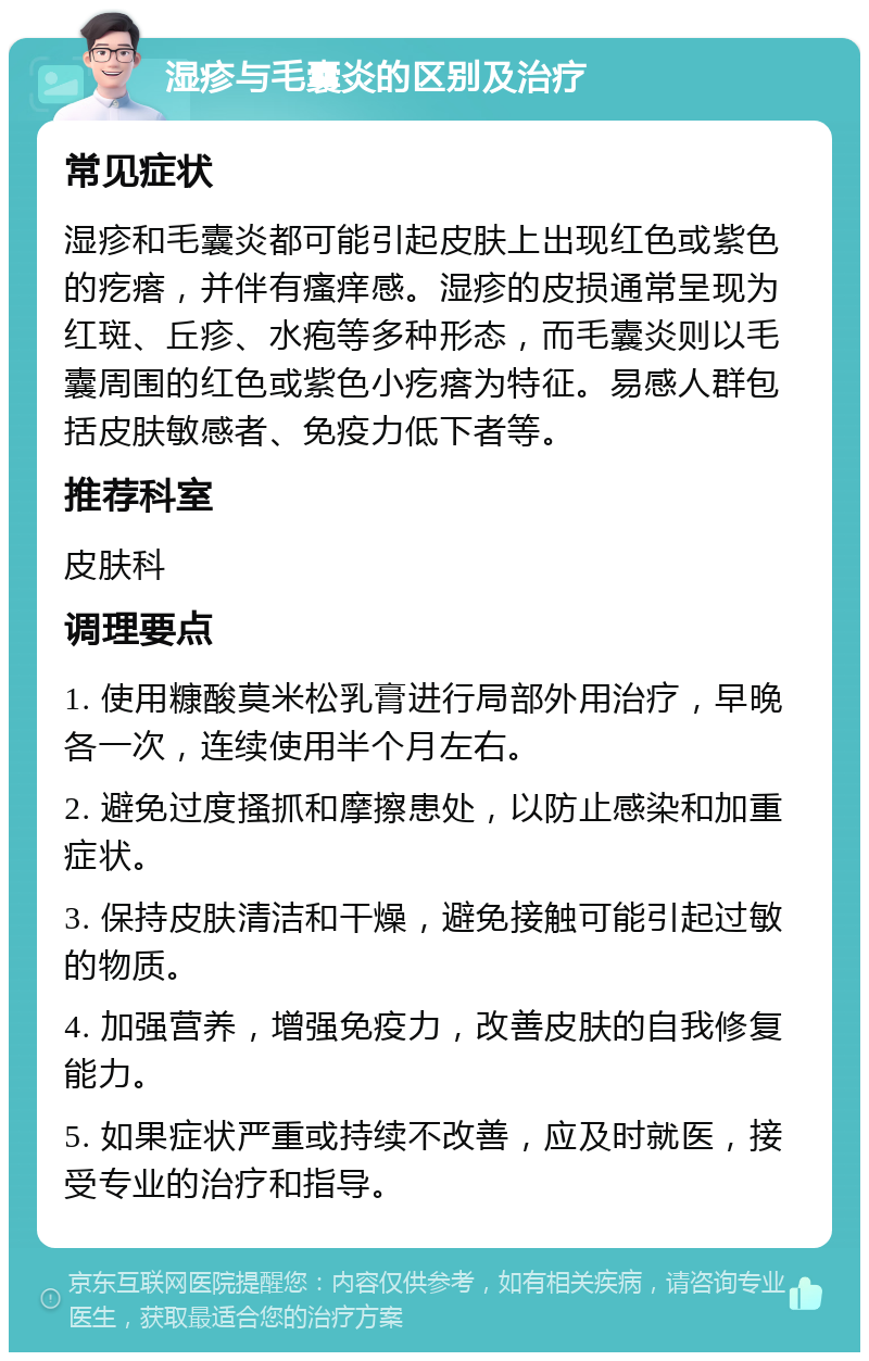 湿疹与毛囊炎的区别及治疗 常见症状 湿疹和毛囊炎都可能引起皮肤上出现红色或紫色的疙瘩，并伴有瘙痒感。湿疹的皮损通常呈现为红斑、丘疹、水疱等多种形态，而毛囊炎则以毛囊周围的红色或紫色小疙瘩为特征。易感人群包括皮肤敏感者、免疫力低下者等。 推荐科室 皮肤科 调理要点 1. 使用糠酸莫米松乳膏进行局部外用治疗，早晚各一次，连续使用半个月左右。 2. 避免过度搔抓和摩擦患处，以防止感染和加重症状。 3. 保持皮肤清洁和干燥，避免接触可能引起过敏的物质。 4. 加强营养，增强免疫力，改善皮肤的自我修复能力。 5. 如果症状严重或持续不改善，应及时就医，接受专业的治疗和指导。