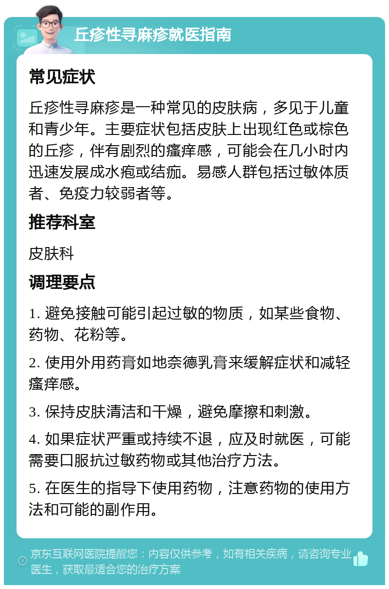 丘疹性寻麻疹就医指南 常见症状 丘疹性寻麻疹是一种常见的皮肤病，多见于儿童和青少年。主要症状包括皮肤上出现红色或棕色的丘疹，伴有剧烈的瘙痒感，可能会在几小时内迅速发展成水疱或结痂。易感人群包括过敏体质者、免疫力较弱者等。 推荐科室 皮肤科 调理要点 1. 避免接触可能引起过敏的物质，如某些食物、药物、花粉等。 2. 使用外用药膏如地奈德乳膏来缓解症状和减轻瘙痒感。 3. 保持皮肤清洁和干燥，避免摩擦和刺激。 4. 如果症状严重或持续不退，应及时就医，可能需要口服抗过敏药物或其他治疗方法。 5. 在医生的指导下使用药物，注意药物的使用方法和可能的副作用。