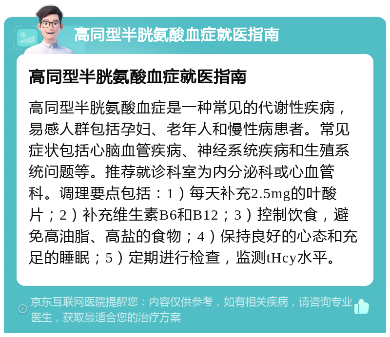 高同型半胱氨酸血症就医指南 高同型半胱氨酸血症就医指南 高同型半胱氨酸血症是一种常见的代谢性疾病，易感人群包括孕妇、老年人和慢性病患者。常见症状包括心脑血管疾病、神经系统疾病和生殖系统问题等。推荐就诊科室为内分泌科或心血管科。调理要点包括：1）每天补充2.5mg的叶酸片；2）补充维生素B6和B12；3）控制饮食，避免高油脂、高盐的食物；4）保持良好的心态和充足的睡眠；5）定期进行检查，监测tHcy水平。