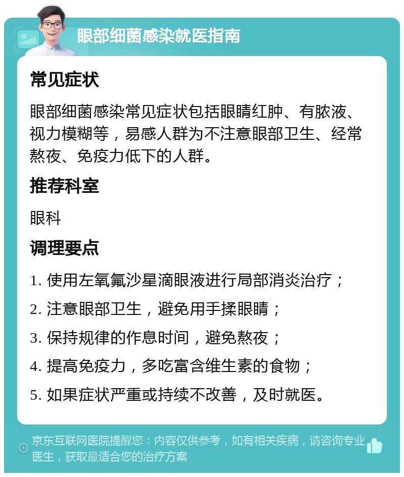 眼部细菌感染就医指南 常见症状 眼部细菌感染常见症状包括眼睛红肿、有脓液、视力模糊等，易感人群为不注意眼部卫生、经常熬夜、免疫力低下的人群。 推荐科室 眼科 调理要点 1. 使用左氧氟沙星滴眼液进行局部消炎治疗； 2. 注意眼部卫生，避免用手揉眼睛； 3. 保持规律的作息时间，避免熬夜； 4. 提高免疫力，多吃富含维生素的食物； 5. 如果症状严重或持续不改善，及时就医。