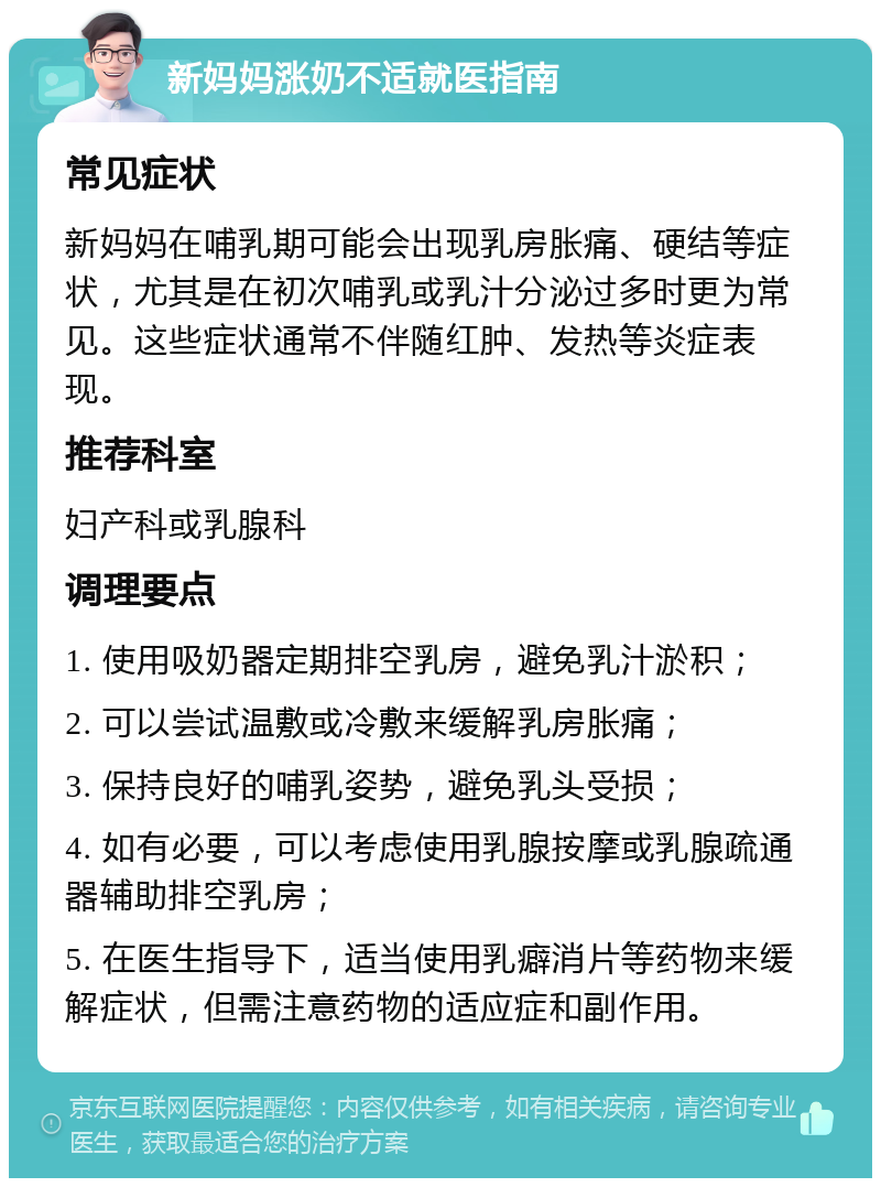 新妈妈涨奶不适就医指南 常见症状 新妈妈在哺乳期可能会出现乳房胀痛、硬结等症状，尤其是在初次哺乳或乳汁分泌过多时更为常见。这些症状通常不伴随红肿、发热等炎症表现。 推荐科室 妇产科或乳腺科 调理要点 1. 使用吸奶器定期排空乳房，避免乳汁淤积； 2. 可以尝试温敷或冷敷来缓解乳房胀痛； 3. 保持良好的哺乳姿势，避免乳头受损； 4. 如有必要，可以考虑使用乳腺按摩或乳腺疏通器辅助排空乳房； 5. 在医生指导下，适当使用乳癖消片等药物来缓解症状，但需注意药物的适应症和副作用。