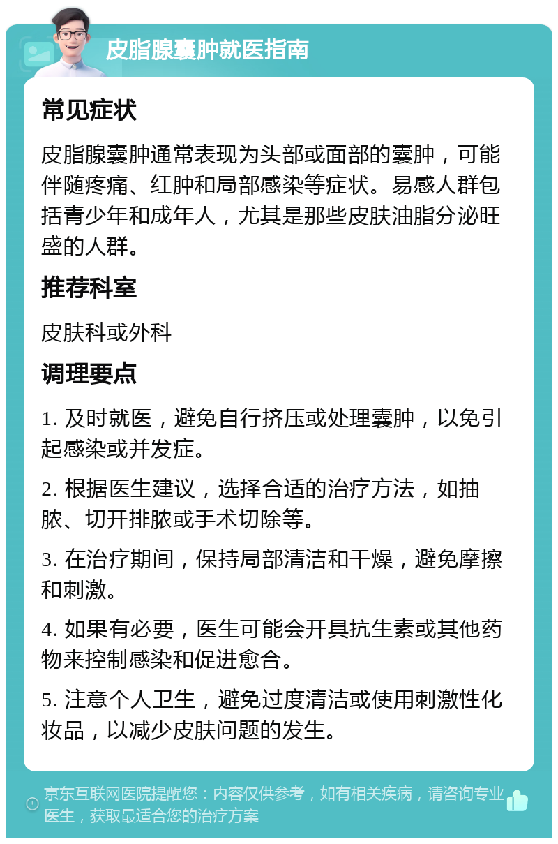 皮脂腺囊肿就医指南 常见症状 皮脂腺囊肿通常表现为头部或面部的囊肿，可能伴随疼痛、红肿和局部感染等症状。易感人群包括青少年和成年人，尤其是那些皮肤油脂分泌旺盛的人群。 推荐科室 皮肤科或外科 调理要点 1. 及时就医，避免自行挤压或处理囊肿，以免引起感染或并发症。 2. 根据医生建议，选择合适的治疗方法，如抽脓、切开排脓或手术切除等。 3. 在治疗期间，保持局部清洁和干燥，避免摩擦和刺激。 4. 如果有必要，医生可能会开具抗生素或其他药物来控制感染和促进愈合。 5. 注意个人卫生，避免过度清洁或使用刺激性化妆品，以减少皮肤问题的发生。