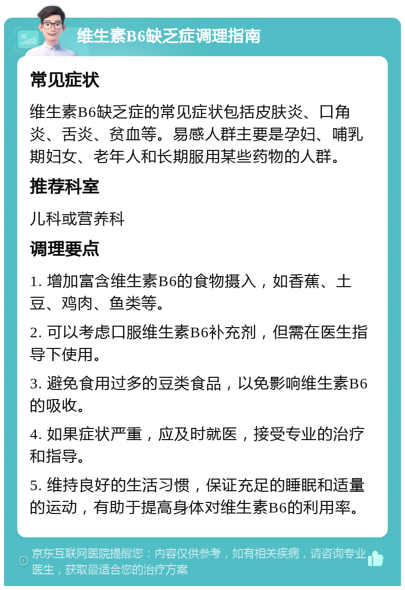 维生素B6缺乏症调理指南 常见症状 维生素B6缺乏症的常见症状包括皮肤炎、口角炎、舌炎、贫血等。易感人群主要是孕妇、哺乳期妇女、老年人和长期服用某些药物的人群。 推荐科室 儿科或营养科 调理要点 1. 增加富含维生素B6的食物摄入，如香蕉、土豆、鸡肉、鱼类等。 2. 可以考虑口服维生素B6补充剂，但需在医生指导下使用。 3. 避免食用过多的豆类食品，以免影响维生素B6的吸收。 4. 如果症状严重，应及时就医，接受专业的治疗和指导。 5. 维持良好的生活习惯，保证充足的睡眠和适量的运动，有助于提高身体对维生素B6的利用率。