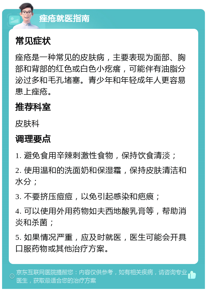 痤疮就医指南 常见症状 痤疮是一种常见的皮肤病，主要表现为面部、胸部和背部的红色或白色小疙瘩，可能伴有油脂分泌过多和毛孔堵塞。青少年和年轻成年人更容易患上痤疮。 推荐科室 皮肤科 调理要点 1. 避免食用辛辣刺激性食物，保持饮食清淡； 2. 使用温和的洗面奶和保湿霜，保持皮肤清洁和水分； 3. 不要挤压痘痘，以免引起感染和疤痕； 4. 可以使用外用药物如夫西地酸乳膏等，帮助消炎和杀菌； 5. 如果情况严重，应及时就医，医生可能会开具口服药物或其他治疗方案。