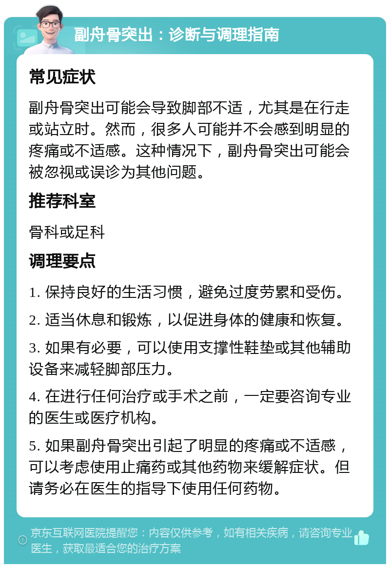 副舟骨突出：诊断与调理指南 常见症状 副舟骨突出可能会导致脚部不适，尤其是在行走或站立时。然而，很多人可能并不会感到明显的疼痛或不适感。这种情况下，副舟骨突出可能会被忽视或误诊为其他问题。 推荐科室 骨科或足科 调理要点 1. 保持良好的生活习惯，避免过度劳累和受伤。 2. 适当休息和锻炼，以促进身体的健康和恢复。 3. 如果有必要，可以使用支撑性鞋垫或其他辅助设备来减轻脚部压力。 4. 在进行任何治疗或手术之前，一定要咨询专业的医生或医疗机构。 5. 如果副舟骨突出引起了明显的疼痛或不适感，可以考虑使用止痛药或其他药物来缓解症状。但请务必在医生的指导下使用任何药物。