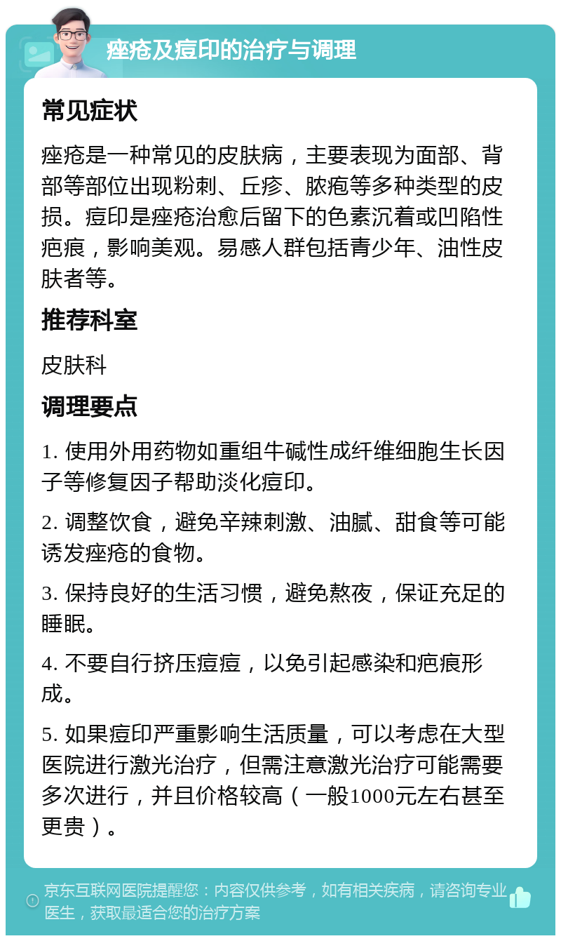 痤疮及痘印的治疗与调理 常见症状 痤疮是一种常见的皮肤病，主要表现为面部、背部等部位出现粉刺、丘疹、脓疱等多种类型的皮损。痘印是痤疮治愈后留下的色素沉着或凹陷性疤痕，影响美观。易感人群包括青少年、油性皮肤者等。 推荐科室 皮肤科 调理要点 1. 使用外用药物如重组牛碱性成纤维细胞生长因子等修复因子帮助淡化痘印。 2. 调整饮食，避免辛辣刺激、油腻、甜食等可能诱发痤疮的食物。 3. 保持良好的生活习惯，避免熬夜，保证充足的睡眠。 4. 不要自行挤压痘痘，以免引起感染和疤痕形成。 5. 如果痘印严重影响生活质量，可以考虑在大型医院进行激光治疗，但需注意激光治疗可能需要多次进行，并且价格较高（一般1000元左右甚至更贵）。