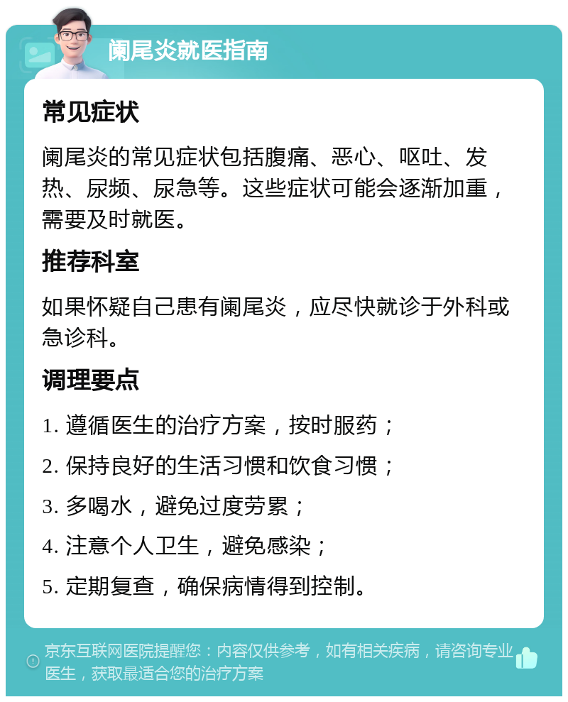 阑尾炎就医指南 常见症状 阑尾炎的常见症状包括腹痛、恶心、呕吐、发热、尿频、尿急等。这些症状可能会逐渐加重，需要及时就医。 推荐科室 如果怀疑自己患有阑尾炎，应尽快就诊于外科或急诊科。 调理要点 1. 遵循医生的治疗方案，按时服药； 2. 保持良好的生活习惯和饮食习惯； 3. 多喝水，避免过度劳累； 4. 注意个人卫生，避免感染； 5. 定期复查，确保病情得到控制。