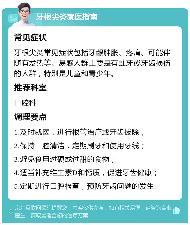 牙根尖炎就医指南 常见症状 牙根尖炎常见症状包括牙龈肿胀、疼痛、可能伴随有发热等。易感人群主要是有蛀牙或牙齿损伤的人群，特别是儿童和青少年。 推荐科室 口腔科 调理要点 1.及时就医，进行根管治疗或牙齿拔除； 2.保持口腔清洁，定期刷牙和使用牙线； 3.避免食用过硬或过甜的食物； 4.适当补充维生素D和钙质，促进牙齿健康； 5.定期进行口腔检查，预防牙齿问题的发生。