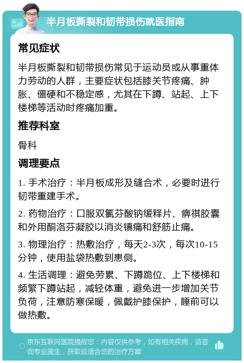 半月板撕裂和韧带损伤就医指南 常见症状 半月板撕裂和韧带损伤常见于运动员或从事重体力劳动的人群，主要症状包括膝关节疼痛、肿胀、僵硬和不稳定感，尤其在下蹲、站起、上下楼梯等活动时疼痛加重。 推荐科室 骨科 调理要点 1. 手术治疗：半月板成形及缝合术，必要时进行韧带重建手术。 2. 药物治疗：口服双氯芬酸钠缓释片、痹祺胶囊和外用酮洛芬凝胶以消炎镇痛和舒筋止痛。 3. 物理治疗：热敷治疗，每天2-3次，每次10-15分钟，使用盐袋热敷到患侧。 4. 生活调理：避免劳累、下蹲跪位、上下楼梯和频繁下蹲站起，减轻体重，避免进一步增加关节负荷，注意防寒保暖，佩戴护膝保护，睡前可以做热敷。