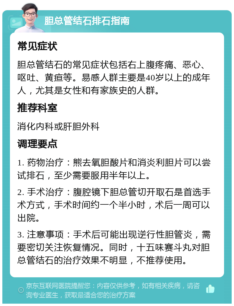 胆总管结石排石指南 常见症状 胆总管结石的常见症状包括右上腹疼痛、恶心、呕吐、黄疸等。易感人群主要是40岁以上的成年人，尤其是女性和有家族史的人群。 推荐科室 消化内科或肝胆外科 调理要点 1. 药物治疗：熊去氧胆酸片和消炎利胆片可以尝试排石，至少需要服用半年以上。 2. 手术治疗：腹腔镜下胆总管切开取石是首选手术方式，手术时间约一个半小时，术后一周可以出院。 3. 注意事项：手术后可能出现逆行性胆管炎，需要密切关注恢复情况。同时，十五味赛斗丸对胆总管结石的治疗效果不明显，不推荐使用。