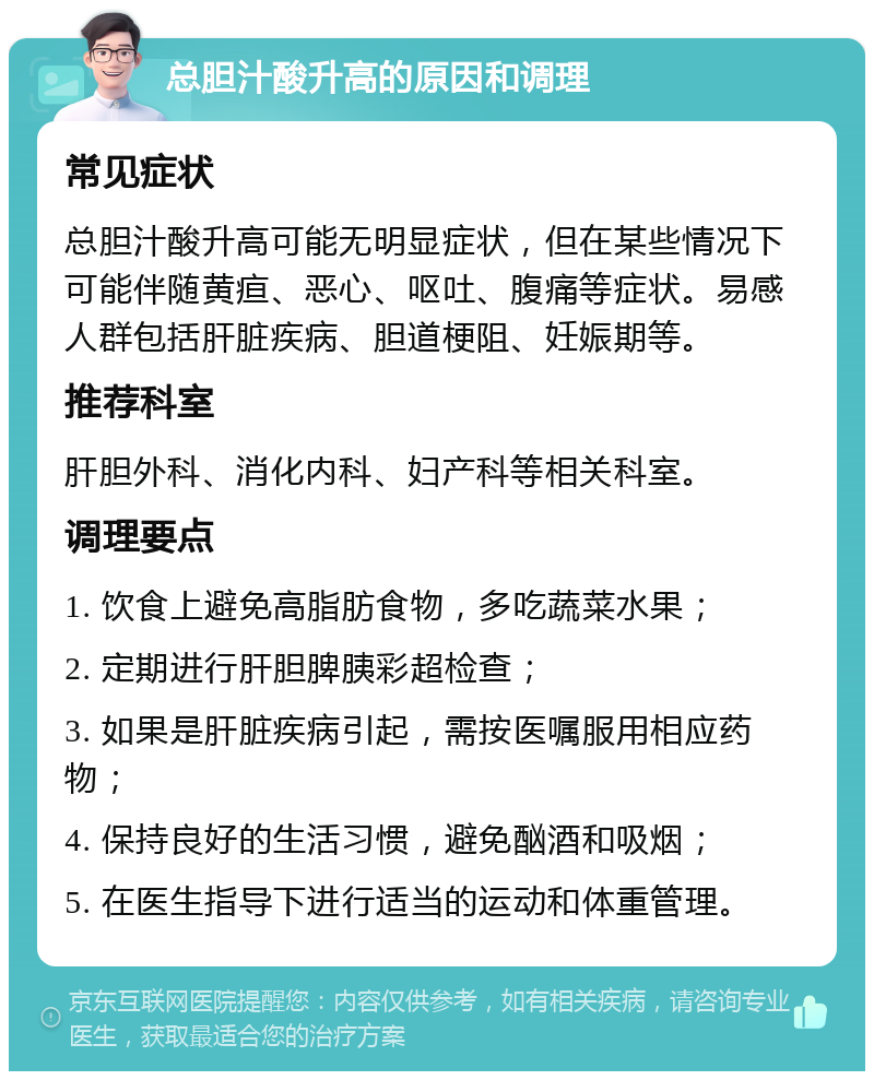 总胆汁酸升高的原因和调理 常见症状 总胆汁酸升高可能无明显症状，但在某些情况下可能伴随黄疸、恶心、呕吐、腹痛等症状。易感人群包括肝脏疾病、胆道梗阻、妊娠期等。 推荐科室 肝胆外科、消化内科、妇产科等相关科室。 调理要点 1. 饮食上避免高脂肪食物，多吃蔬菜水果； 2. 定期进行肝胆脾胰彩超检查； 3. 如果是肝脏疾病引起，需按医嘱服用相应药物； 4. 保持良好的生活习惯，避免酗酒和吸烟； 5. 在医生指导下进行适当的运动和体重管理。