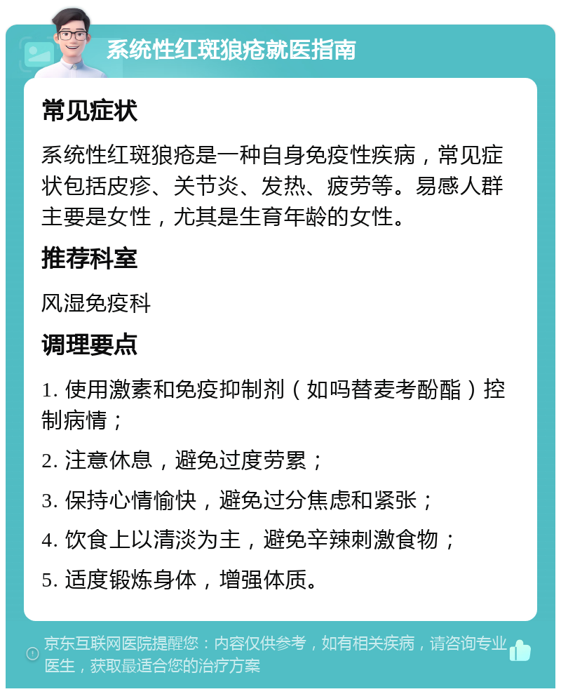 系统性红斑狼疮就医指南 常见症状 系统性红斑狼疮是一种自身免疫性疾病，常见症状包括皮疹、关节炎、发热、疲劳等。易感人群主要是女性，尤其是生育年龄的女性。 推荐科室 风湿免疫科 调理要点 1. 使用激素和免疫抑制剂（如吗替麦考酚酯）控制病情； 2. 注意休息，避免过度劳累； 3. 保持心情愉快，避免过分焦虑和紧张； 4. 饮食上以清淡为主，避免辛辣刺激食物； 5. 适度锻炼身体，增强体质。