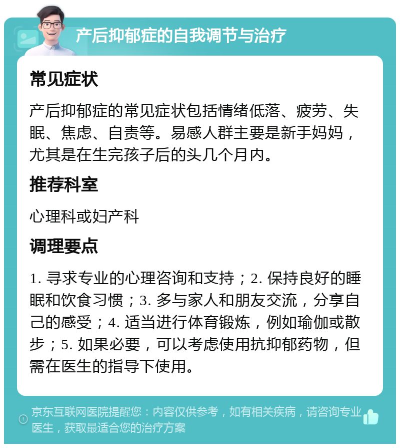 产后抑郁症的自我调节与治疗 常见症状 产后抑郁症的常见症状包括情绪低落、疲劳、失眠、焦虑、自责等。易感人群主要是新手妈妈，尤其是在生完孩子后的头几个月内。 推荐科室 心理科或妇产科 调理要点 1. 寻求专业的心理咨询和支持；2. 保持良好的睡眠和饮食习惯；3. 多与家人和朋友交流，分享自己的感受；4. 适当进行体育锻炼，例如瑜伽或散步；5. 如果必要，可以考虑使用抗抑郁药物，但需在医生的指导下使用。