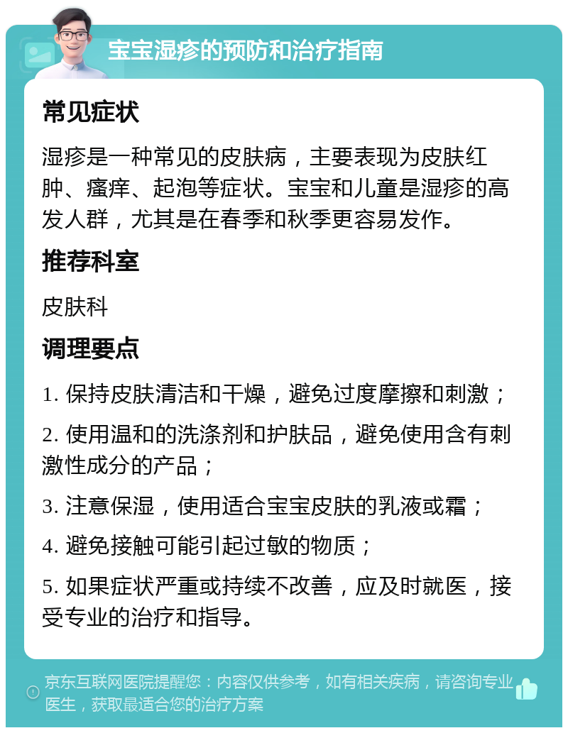 宝宝湿疹的预防和治疗指南 常见症状 湿疹是一种常见的皮肤病，主要表现为皮肤红肿、瘙痒、起泡等症状。宝宝和儿童是湿疹的高发人群，尤其是在春季和秋季更容易发作。 推荐科室 皮肤科 调理要点 1. 保持皮肤清洁和干燥，避免过度摩擦和刺激； 2. 使用温和的洗涤剂和护肤品，避免使用含有刺激性成分的产品； 3. 注意保湿，使用适合宝宝皮肤的乳液或霜； 4. 避免接触可能引起过敏的物质； 5. 如果症状严重或持续不改善，应及时就医，接受专业的治疗和指导。