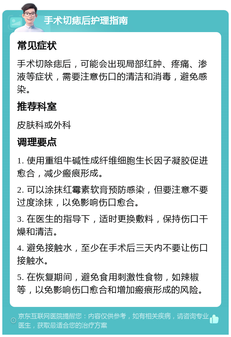 手术切痣后护理指南 常见症状 手术切除痣后，可能会出现局部红肿、疼痛、渗液等症状，需要注意伤口的清洁和消毒，避免感染。 推荐科室 皮肤科或外科 调理要点 1. 使用重组牛碱性成纤维细胞生长因子凝胶促进愈合，减少瘢痕形成。 2. 可以涂抹红霉素软膏预防感染，但要注意不要过度涂抹，以免影响伤口愈合。 3. 在医生的指导下，适时更换敷料，保持伤口干燥和清洁。 4. 避免接触水，至少在手术后三天内不要让伤口接触水。 5. 在恢复期间，避免食用刺激性食物，如辣椒等，以免影响伤口愈合和增加瘢痕形成的风险。