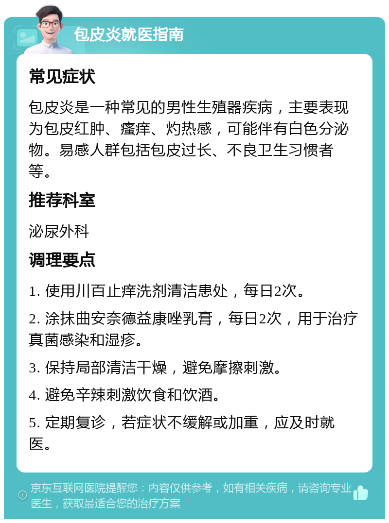 包皮炎就医指南 常见症状 包皮炎是一种常见的男性生殖器疾病，主要表现为包皮红肿、瘙痒、灼热感，可能伴有白色分泌物。易感人群包括包皮过长、不良卫生习惯者等。 推荐科室 泌尿外科 调理要点 1. 使用川百止痒洗剂清洁患处，每日2次。 2. 涂抹曲安奈德益康唑乳膏，每日2次，用于治疗真菌感染和湿疹。 3. 保持局部清洁干燥，避免摩擦刺激。 4. 避免辛辣刺激饮食和饮酒。 5. 定期复诊，若症状不缓解或加重，应及时就医。