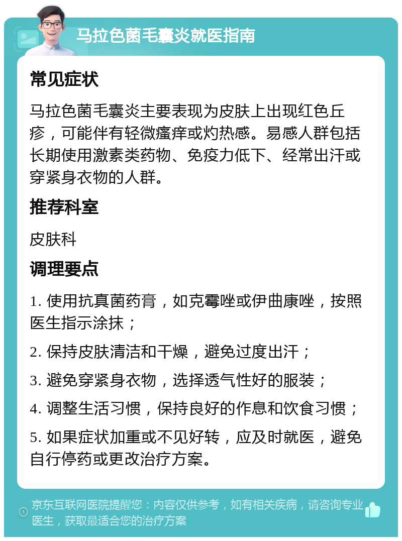 马拉色菌毛囊炎就医指南 常见症状 马拉色菌毛囊炎主要表现为皮肤上出现红色丘疹，可能伴有轻微瘙痒或灼热感。易感人群包括长期使用激素类药物、免疫力低下、经常出汗或穿紧身衣物的人群。 推荐科室 皮肤科 调理要点 1. 使用抗真菌药膏，如克霉唑或伊曲康唑，按照医生指示涂抹； 2. 保持皮肤清洁和干燥，避免过度出汗； 3. 避免穿紧身衣物，选择透气性好的服装； 4. 调整生活习惯，保持良好的作息和饮食习惯； 5. 如果症状加重或不见好转，应及时就医，避免自行停药或更改治疗方案。