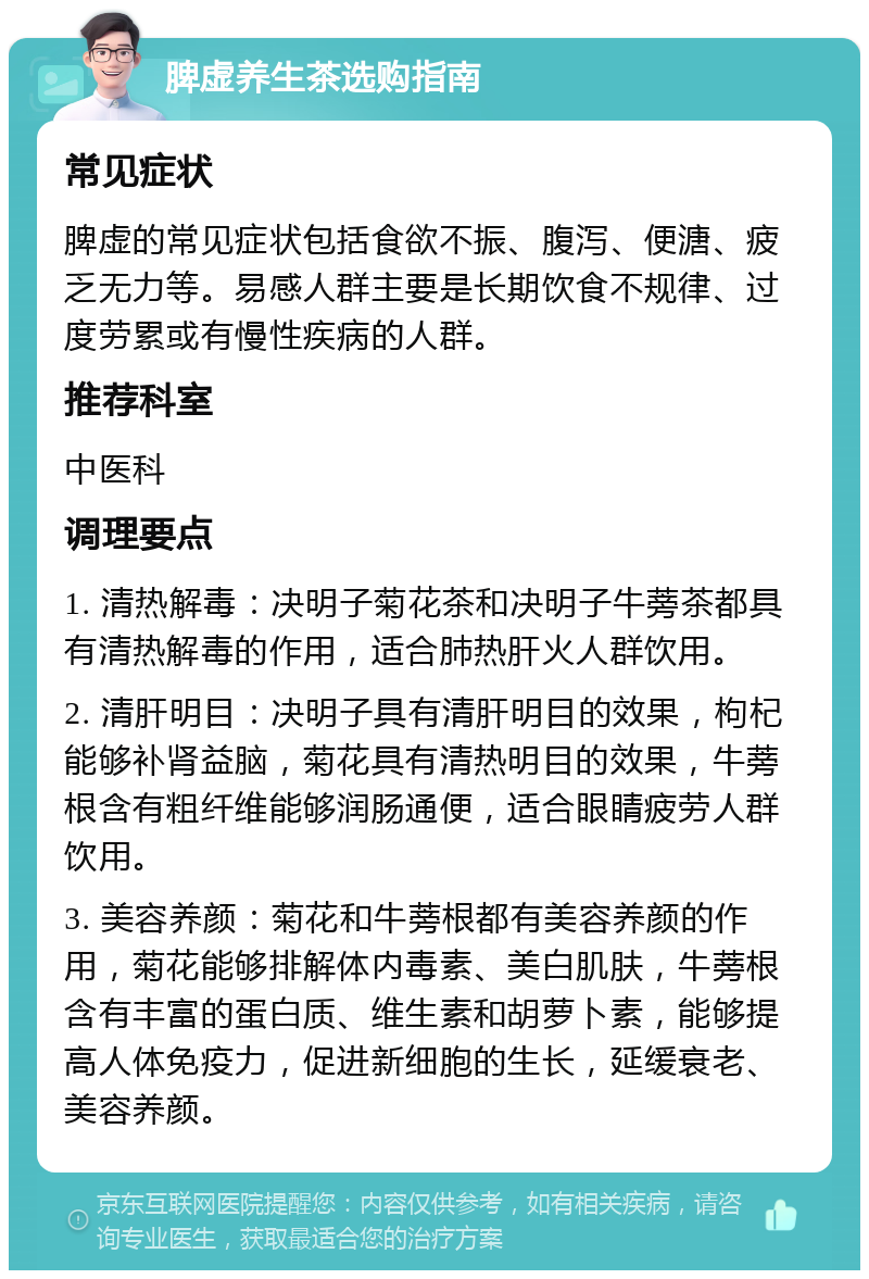 脾虚养生茶选购指南 常见症状 脾虚的常见症状包括食欲不振、腹泻、便溏、疲乏无力等。易感人群主要是长期饮食不规律、过度劳累或有慢性疾病的人群。 推荐科室 中医科 调理要点 1. 清热解毒：决明子菊花茶和决明子牛蒡茶都具有清热解毒的作用，适合肺热肝火人群饮用。 2. 清肝明目：决明子具有清肝明目的效果，枸杞能够补肾益脑，菊花具有清热明目的效果，牛蒡根含有粗纤维能够润肠通便，适合眼睛疲劳人群饮用。 3. 美容养颜：菊花和牛蒡根都有美容养颜的作用，菊花能够排解体内毒素、美白肌肤，牛蒡根含有丰富的蛋白质、维生素和胡萝卜素，能够提高人体免疫力，促进新细胞的生长，延缓衰老、美容养颜。