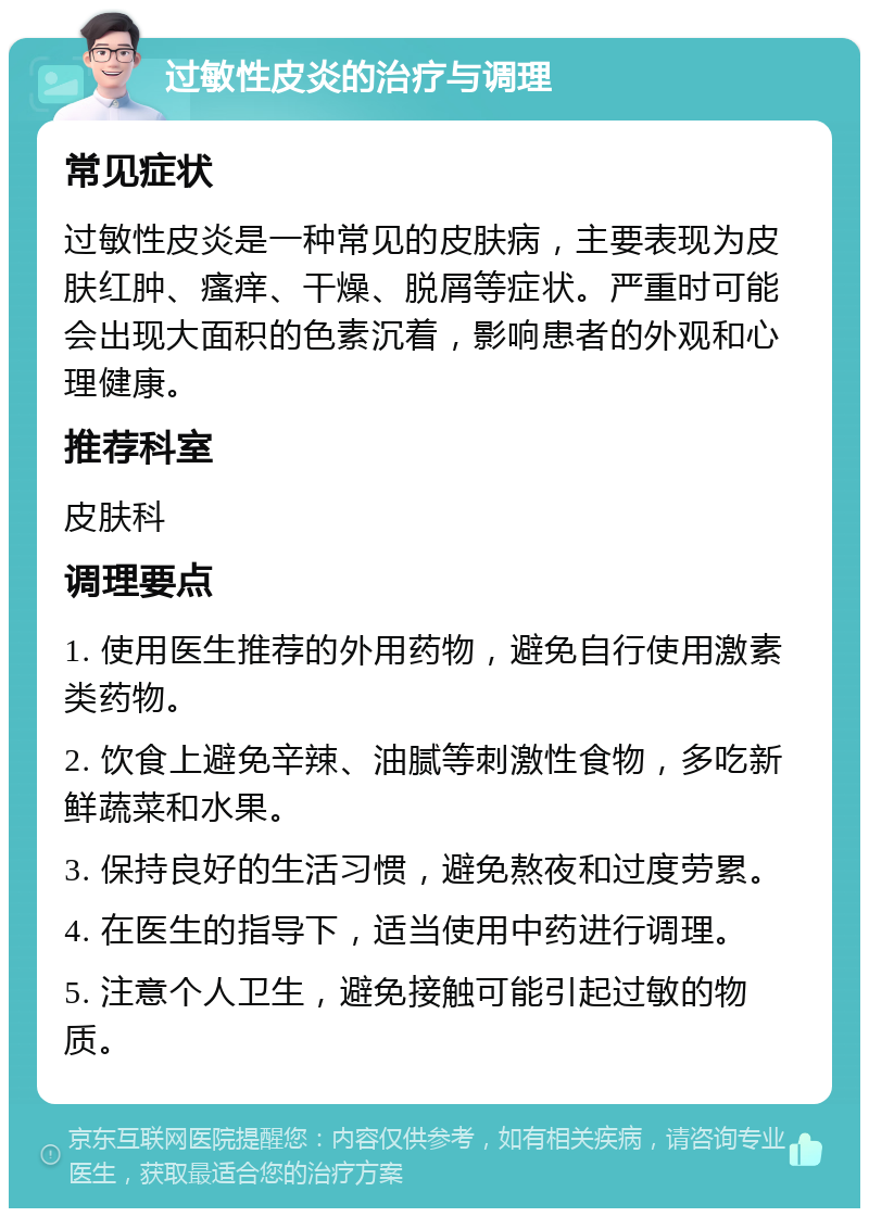 过敏性皮炎的治疗与调理 常见症状 过敏性皮炎是一种常见的皮肤病，主要表现为皮肤红肿、瘙痒、干燥、脱屑等症状。严重时可能会出现大面积的色素沉着，影响患者的外观和心理健康。 推荐科室 皮肤科 调理要点 1. 使用医生推荐的外用药物，避免自行使用激素类药物。 2. 饮食上避免辛辣、油腻等刺激性食物，多吃新鲜蔬菜和水果。 3. 保持良好的生活习惯，避免熬夜和过度劳累。 4. 在医生的指导下，适当使用中药进行调理。 5. 注意个人卫生，避免接触可能引起过敏的物质。