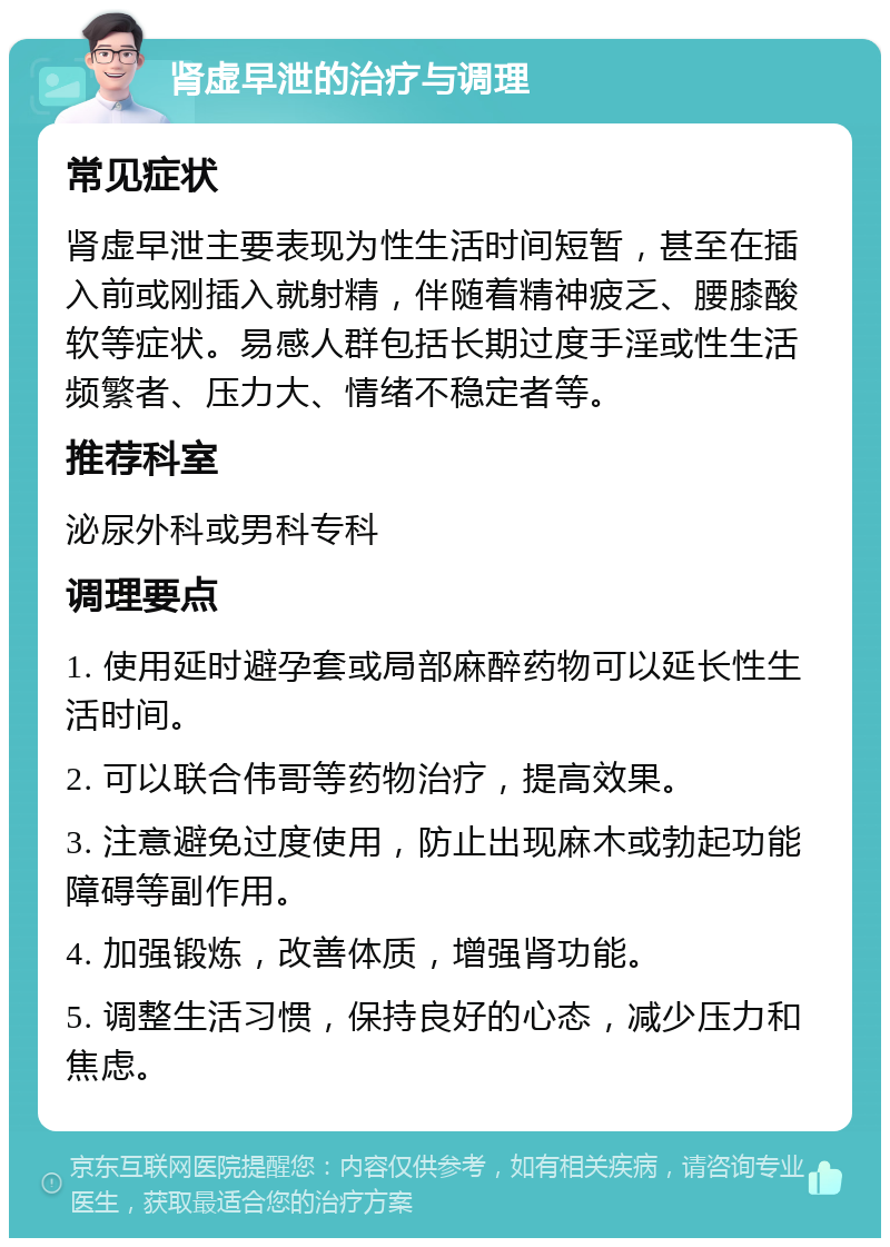 肾虚早泄的治疗与调理 常见症状 肾虚早泄主要表现为性生活时间短暂，甚至在插入前或刚插入就射精，伴随着精神疲乏、腰膝酸软等症状。易感人群包括长期过度手淫或性生活频繁者、压力大、情绪不稳定者等。 推荐科室 泌尿外科或男科专科 调理要点 1. 使用延时避孕套或局部麻醉药物可以延长性生活时间。 2. 可以联合伟哥等药物治疗，提高效果。 3. 注意避免过度使用，防止出现麻木或勃起功能障碍等副作用。 4. 加强锻炼，改善体质，增强肾功能。 5. 调整生活习惯，保持良好的心态，减少压力和焦虑。