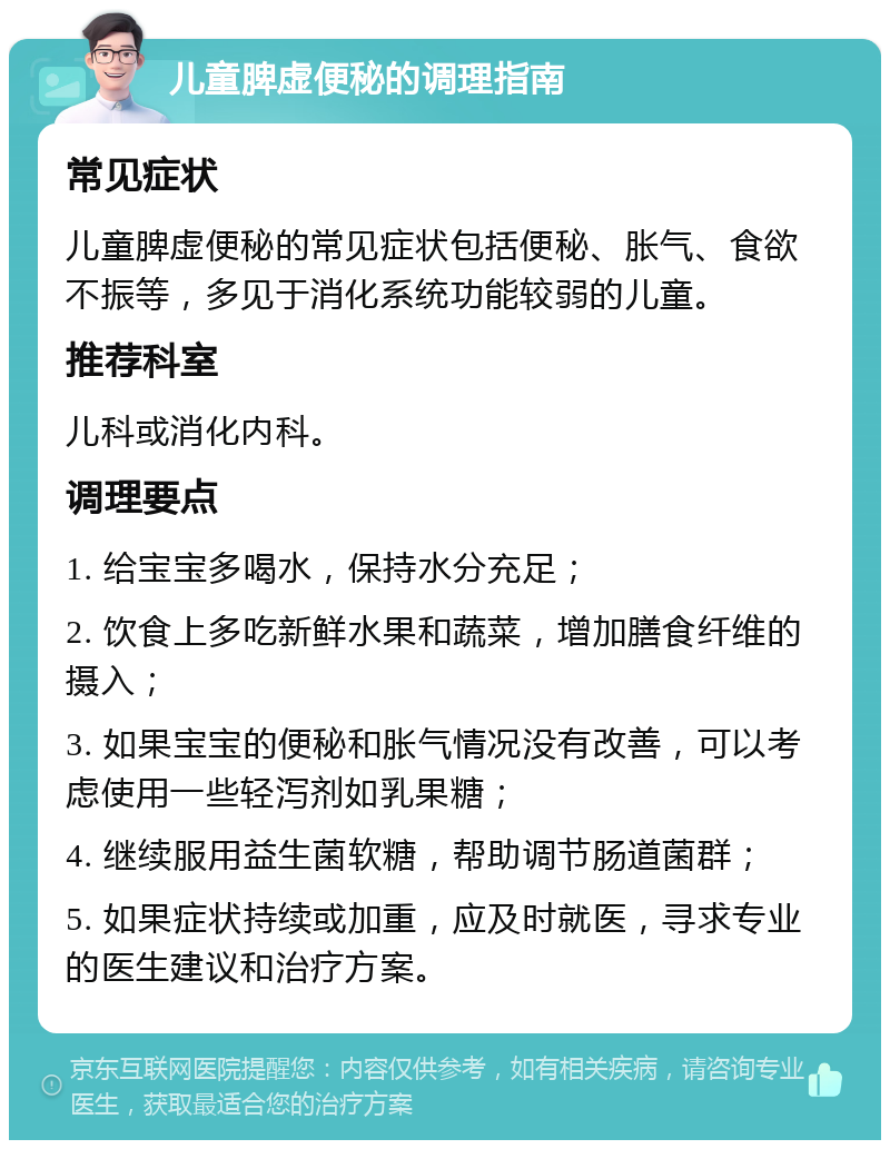 儿童脾虚便秘的调理指南 常见症状 儿童脾虚便秘的常见症状包括便秘、胀气、食欲不振等，多见于消化系统功能较弱的儿童。 推荐科室 儿科或消化内科。 调理要点 1. 给宝宝多喝水，保持水分充足； 2. 饮食上多吃新鲜水果和蔬菜，增加膳食纤维的摄入； 3. 如果宝宝的便秘和胀气情况没有改善，可以考虑使用一些轻泻剂如乳果糖； 4. 继续服用益生菌软糖，帮助调节肠道菌群； 5. 如果症状持续或加重，应及时就医，寻求专业的医生建议和治疗方案。