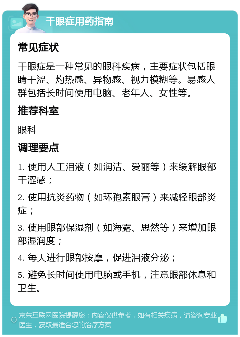 干眼症用药指南 常见症状 干眼症是一种常见的眼科疾病，主要症状包括眼睛干涩、灼热感、异物感、视力模糊等。易感人群包括长时间使用电脑、老年人、女性等。 推荐科室 眼科 调理要点 1. 使用人工泪液（如润洁、爱丽等）来缓解眼部干涩感； 2. 使用抗炎药物（如环孢素眼膏）来减轻眼部炎症； 3. 使用眼部保湿剂（如海露、思然等）来增加眼部湿润度； 4. 每天进行眼部按摩，促进泪液分泌； 5. 避免长时间使用电脑或手机，注意眼部休息和卫生。