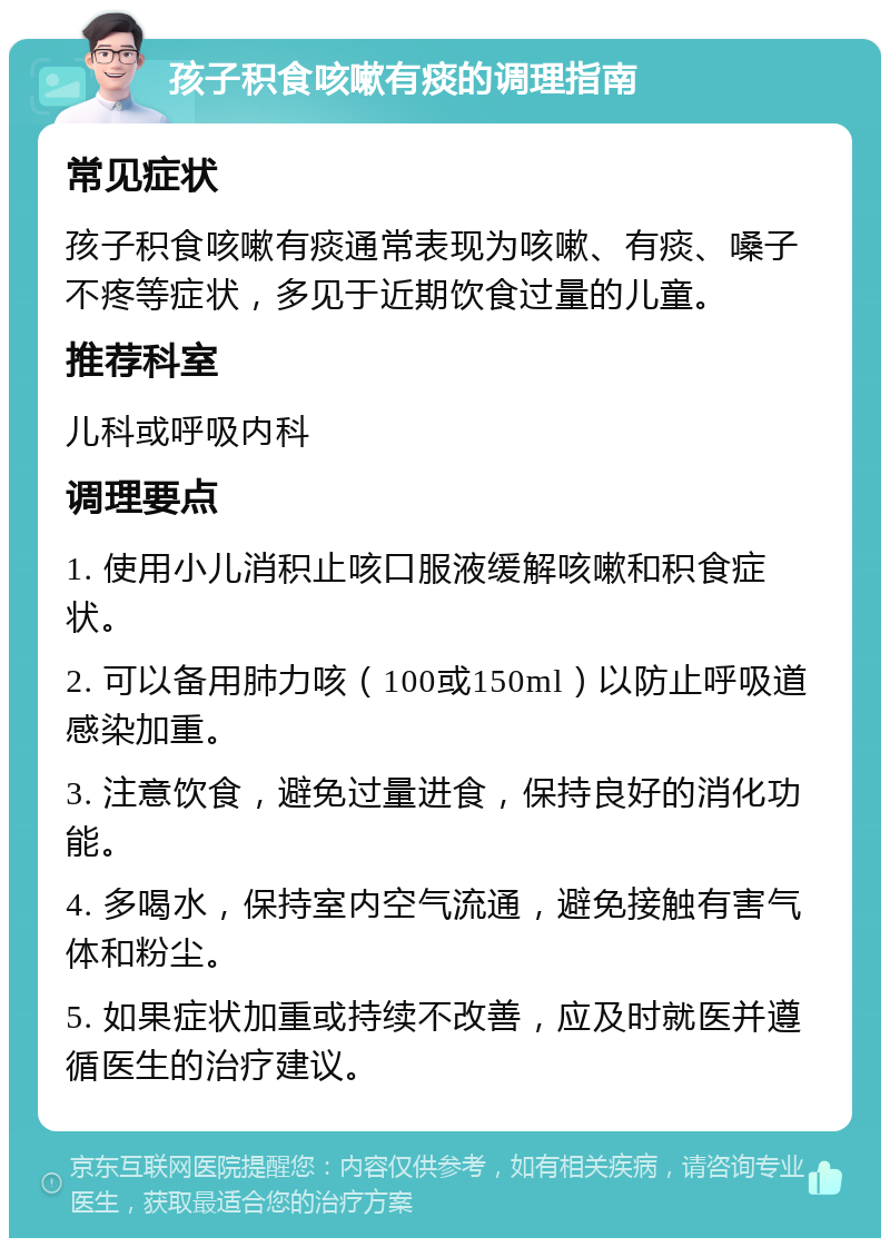 孩子积食咳嗽有痰的调理指南 常见症状 孩子积食咳嗽有痰通常表现为咳嗽、有痰、嗓子不疼等症状，多见于近期饮食过量的儿童。 推荐科室 儿科或呼吸内科 调理要点 1. 使用小儿消积止咳口服液缓解咳嗽和积食症状。 2. 可以备用肺力咳（100或150ml）以防止呼吸道感染加重。 3. 注意饮食，避免过量进食，保持良好的消化功能。 4. 多喝水，保持室内空气流通，避免接触有害气体和粉尘。 5. 如果症状加重或持续不改善，应及时就医并遵循医生的治疗建议。