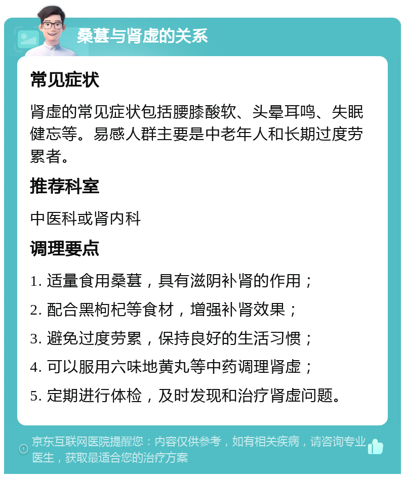 桑葚与肾虚的关系 常见症状 肾虚的常见症状包括腰膝酸软、头晕耳鸣、失眠健忘等。易感人群主要是中老年人和长期过度劳累者。 推荐科室 中医科或肾内科 调理要点 1. 适量食用桑葚，具有滋阴补肾的作用； 2. 配合黑枸杞等食材，增强补肾效果； 3. 避免过度劳累，保持良好的生活习惯； 4. 可以服用六味地黄丸等中药调理肾虚； 5. 定期进行体检，及时发现和治疗肾虚问题。