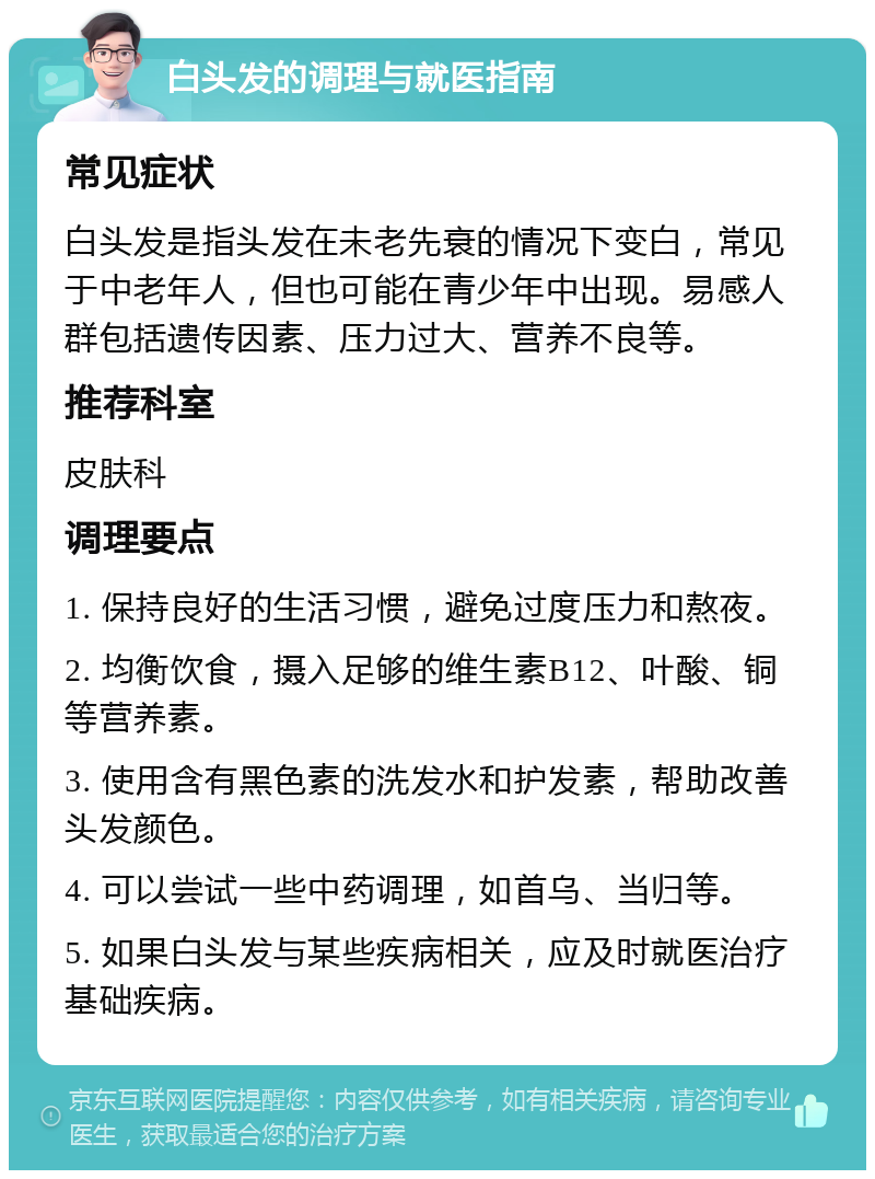 白头发的调理与就医指南 常见症状 白头发是指头发在未老先衰的情况下变白，常见于中老年人，但也可能在青少年中出现。易感人群包括遗传因素、压力过大、营养不良等。 推荐科室 皮肤科 调理要点 1. 保持良好的生活习惯，避免过度压力和熬夜。 2. 均衡饮食，摄入足够的维生素B12、叶酸、铜等营养素。 3. 使用含有黑色素的洗发水和护发素，帮助改善头发颜色。 4. 可以尝试一些中药调理，如首乌、当归等。 5. 如果白头发与某些疾病相关，应及时就医治疗基础疾病。