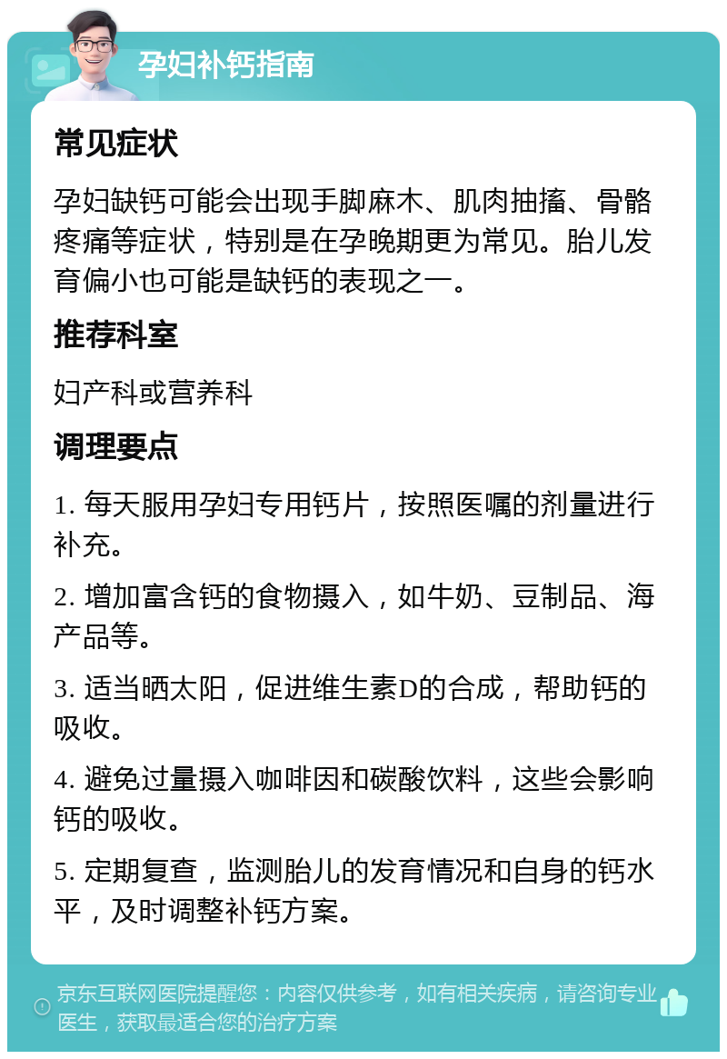 孕妇补钙指南 常见症状 孕妇缺钙可能会出现手脚麻木、肌肉抽搐、骨骼疼痛等症状，特别是在孕晚期更为常见。胎儿发育偏小也可能是缺钙的表现之一。 推荐科室 妇产科或营养科 调理要点 1. 每天服用孕妇专用钙片，按照医嘱的剂量进行补充。 2. 增加富含钙的食物摄入，如牛奶、豆制品、海产品等。 3. 适当晒太阳，促进维生素D的合成，帮助钙的吸收。 4. 避免过量摄入咖啡因和碳酸饮料，这些会影响钙的吸收。 5. 定期复查，监测胎儿的发育情况和自身的钙水平，及时调整补钙方案。