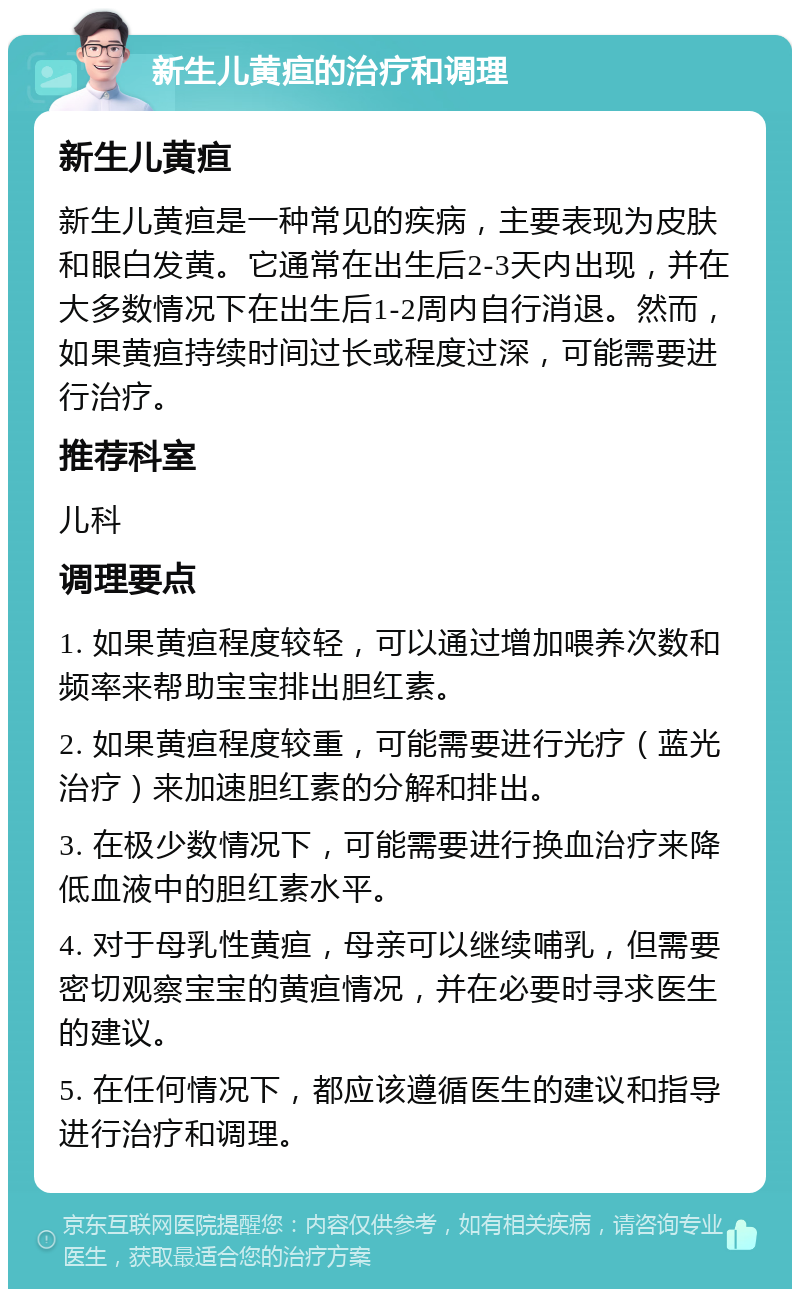 新生儿黄疸的治疗和调理 新生儿黄疸 新生儿黄疸是一种常见的疾病，主要表现为皮肤和眼白发黄。它通常在出生后2-3天内出现，并在大多数情况下在出生后1-2周内自行消退。然而，如果黄疸持续时间过长或程度过深，可能需要进行治疗。 推荐科室 儿科 调理要点 1. 如果黄疸程度较轻，可以通过增加喂养次数和频率来帮助宝宝排出胆红素。 2. 如果黄疸程度较重，可能需要进行光疗（蓝光治疗）来加速胆红素的分解和排出。 3. 在极少数情况下，可能需要进行换血治疗来降低血液中的胆红素水平。 4. 对于母乳性黄疸，母亲可以继续哺乳，但需要密切观察宝宝的黄疸情况，并在必要时寻求医生的建议。 5. 在任何情况下，都应该遵循医生的建议和指导进行治疗和调理。