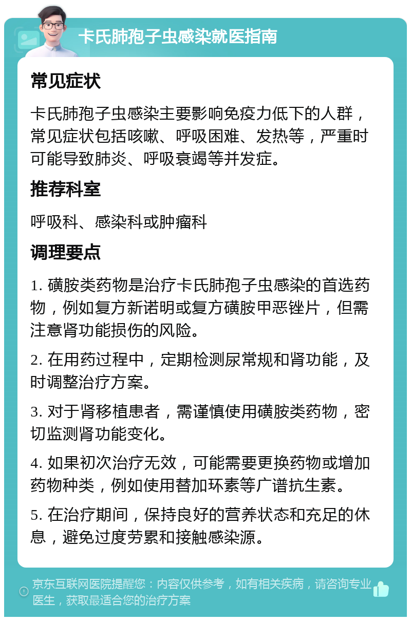 卡氏肺孢子虫感染就医指南 常见症状 卡氏肺孢子虫感染主要影响免疫力低下的人群，常见症状包括咳嗽、呼吸困难、发热等，严重时可能导致肺炎、呼吸衰竭等并发症。 推荐科室 呼吸科、感染科或肿瘤科 调理要点 1. 磺胺类药物是治疗卡氏肺孢子虫感染的首选药物，例如复方新诺明或复方磺胺甲恶锉片，但需注意肾功能损伤的风险。 2. 在用药过程中，定期检测尿常规和肾功能，及时调整治疗方案。 3. 对于肾移植患者，需谨慎使用磺胺类药物，密切监测肾功能变化。 4. 如果初次治疗无效，可能需要更换药物或增加药物种类，例如使用替加环素等广谱抗生素。 5. 在治疗期间，保持良好的营养状态和充足的休息，避免过度劳累和接触感染源。