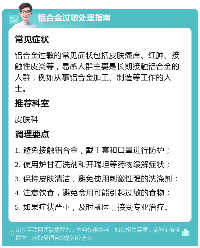 铝合金过敏处理指南 常见症状 铝合金过敏的常见症状包括皮肤瘙痒、红肿、接触性皮炎等，易感人群主要是长期接触铝合金的人群，例如从事铝合金加工、制造等工作的人士。 推荐科室 皮肤科 调理要点 1. 避免接触铝合金，戴手套和口罩进行防护； 2. 使用炉甘石洗剂和开瑞坦等药物缓解症状； 3. 保持皮肤清洁，避免使用刺激性强的洗涤剂； 4. 注意饮食，避免食用可能引起过敏的食物； 5. 如果症状严重，及时就医，接受专业治疗。