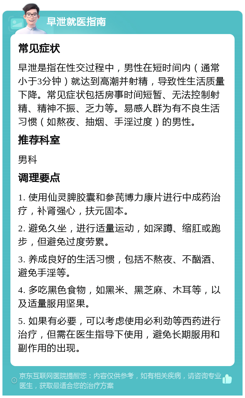 早泄就医指南 常见症状 早泄是指在性交过程中，男性在短时间内（通常小于3分钟）就达到高潮并射精，导致性生活质量下降。常见症状包括房事时间短暂、无法控制射精、精神不振、乏力等。易感人群为有不良生活习惯（如熬夜、抽烟、手淫过度）的男性。 推荐科室 男科 调理要点 1. 使用仙灵脾胶囊和参芪博力康片进行中成药治疗，补肾强心，扶元固本。 2. 避免久坐，进行适量运动，如深蹲、缩肛或跑步，但避免过度劳累。 3. 养成良好的生活习惯，包括不熬夜、不酗酒、避免手淫等。 4. 多吃黑色食物，如黑米、黑芝麻、木耳等，以及适量服用坚果。 5. 如果有必要，可以考虑使用必利劲等西药进行治疗，但需在医生指导下使用，避免长期服用和副作用的出现。