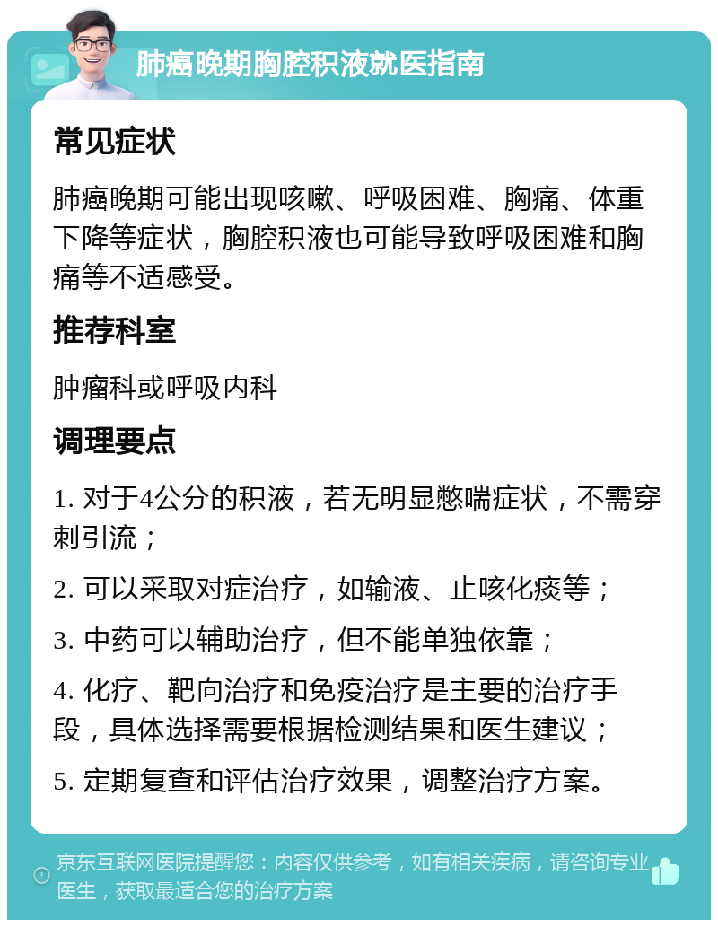 肺癌晚期胸腔积液就医指南 常见症状 肺癌晚期可能出现咳嗽、呼吸困难、胸痛、体重下降等症状，胸腔积液也可能导致呼吸困难和胸痛等不适感受。 推荐科室 肿瘤科或呼吸内科 调理要点 1. 对于4公分的积液，若无明显憋喘症状，不需穿刺引流； 2. 可以采取对症治疗，如输液、止咳化痰等； 3. 中药可以辅助治疗，但不能单独依靠； 4. 化疗、靶向治疗和免疫治疗是主要的治疗手段，具体选择需要根据检测结果和医生建议； 5. 定期复查和评估治疗效果，调整治疗方案。