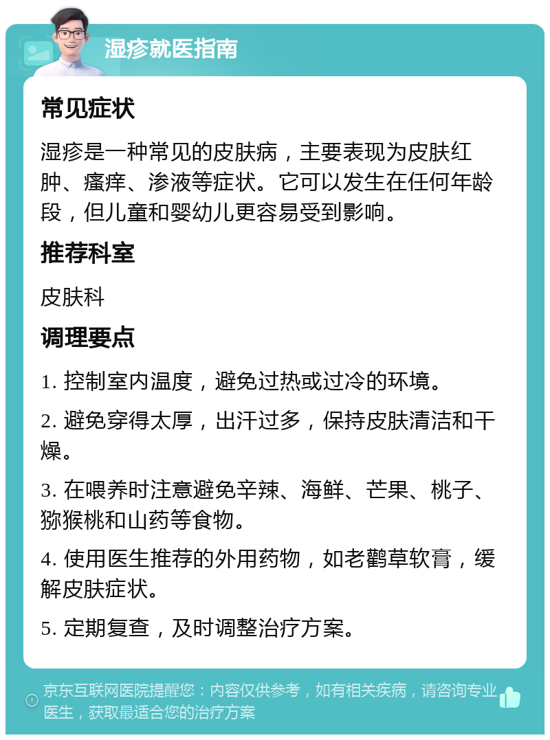 湿疹就医指南 常见症状 湿疹是一种常见的皮肤病，主要表现为皮肤红肿、瘙痒、渗液等症状。它可以发生在任何年龄段，但儿童和婴幼儿更容易受到影响。 推荐科室 皮肤科 调理要点 1. 控制室内温度，避免过热或过冷的环境。 2. 避免穿得太厚，出汗过多，保持皮肤清洁和干燥。 3. 在喂养时注意避免辛辣、海鲜、芒果、桃子、猕猴桃和山药等食物。 4. 使用医生推荐的外用药物，如老鹳草软膏，缓解皮肤症状。 5. 定期复查，及时调整治疗方案。