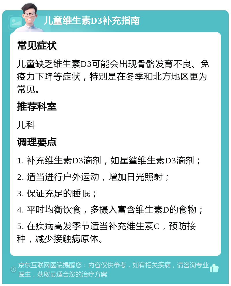 儿童维生素D3补充指南 常见症状 儿童缺乏维生素D3可能会出现骨骼发育不良、免疫力下降等症状，特别是在冬季和北方地区更为常见。 推荐科室 儿科 调理要点 1. 补充维生素D3滴剂，如星鲨维生素D3滴剂； 2. 适当进行户外运动，增加日光照射； 3. 保证充足的睡眠； 4. 平时均衡饮食，多摄入富含维生素D的食物； 5. 在疾病高发季节适当补充维生素C，预防接种，减少接触病原体。