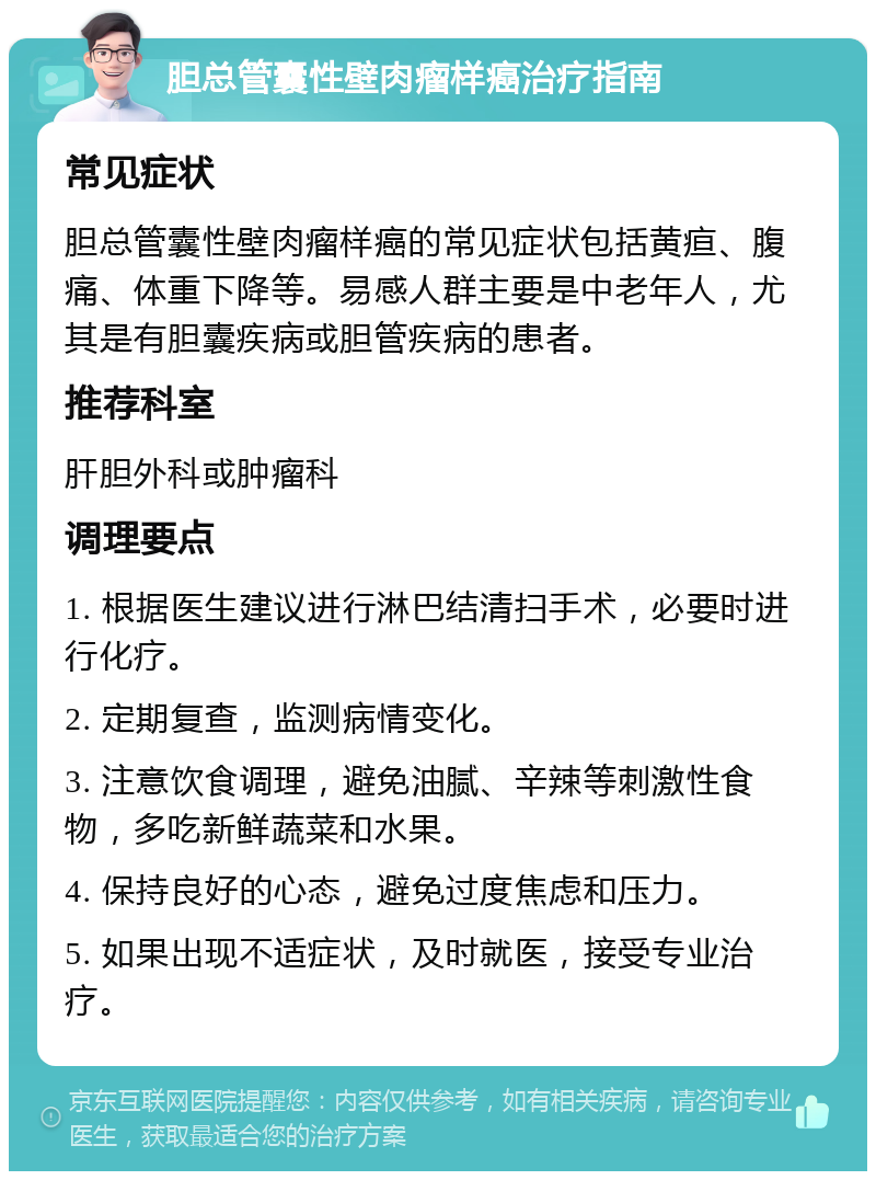 胆总管囊性壁肉瘤样癌治疗指南 常见症状 胆总管囊性壁肉瘤样癌的常见症状包括黄疸、腹痛、体重下降等。易感人群主要是中老年人，尤其是有胆囊疾病或胆管疾病的患者。 推荐科室 肝胆外科或肿瘤科 调理要点 1. 根据医生建议进行淋巴结清扫手术，必要时进行化疗。 2. 定期复查，监测病情变化。 3. 注意饮食调理，避免油腻、辛辣等刺激性食物，多吃新鲜蔬菜和水果。 4. 保持良好的心态，避免过度焦虑和压力。 5. 如果出现不适症状，及时就医，接受专业治疗。