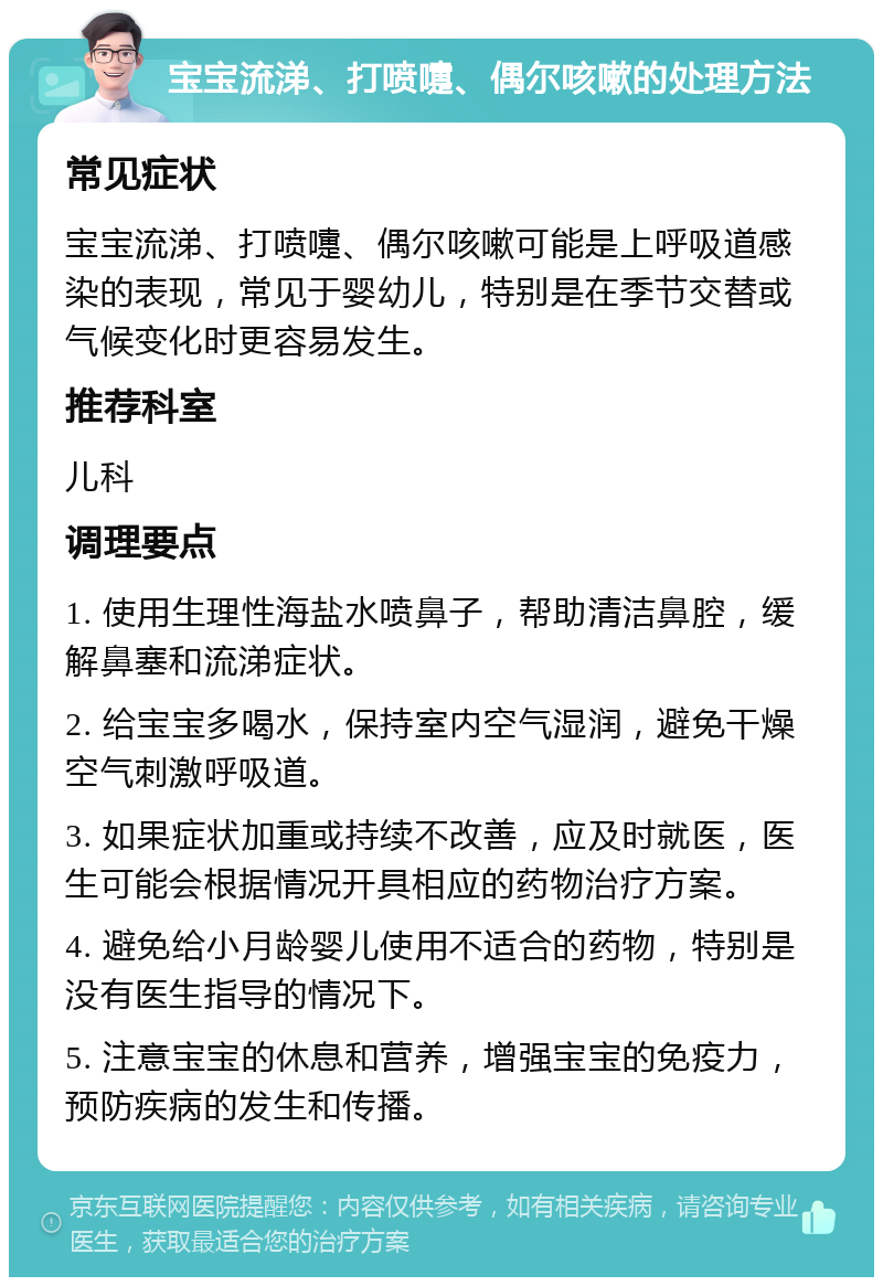 宝宝流涕、打喷嚏、偶尔咳嗽的处理方法 常见症状 宝宝流涕、打喷嚏、偶尔咳嗽可能是上呼吸道感染的表现，常见于婴幼儿，特别是在季节交替或气候变化时更容易发生。 推荐科室 儿科 调理要点 1. 使用生理性海盐水喷鼻子，帮助清洁鼻腔，缓解鼻塞和流涕症状。 2. 给宝宝多喝水，保持室内空气湿润，避免干燥空气刺激呼吸道。 3. 如果症状加重或持续不改善，应及时就医，医生可能会根据情况开具相应的药物治疗方案。 4. 避免给小月龄婴儿使用不适合的药物，特别是没有医生指导的情况下。 5. 注意宝宝的休息和营养，增强宝宝的免疫力，预防疾病的发生和传播。