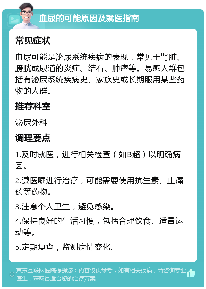 血尿的可能原因及就医指南 常见症状 血尿可能是泌尿系统疾病的表现，常见于肾脏、膀胱或尿道的炎症、结石、肿瘤等。易感人群包括有泌尿系统疾病史、家族史或长期服用某些药物的人群。 推荐科室 泌尿外科 调理要点 1.及时就医，进行相关检查（如B超）以明确病因。 2.遵医嘱进行治疗，可能需要使用抗生素、止痛药等药物。 3.注意个人卫生，避免感染。 4.保持良好的生活习惯，包括合理饮食、适量运动等。 5.定期复查，监测病情变化。