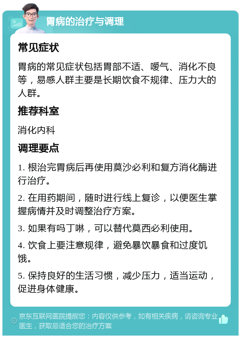 胃病的治疗与调理 常见症状 胃病的常见症状包括胃部不适、嗳气、消化不良等，易感人群主要是长期饮食不规律、压力大的人群。 推荐科室 消化内科 调理要点 1. 根治完胃病后再使用莫沙必利和复方消化酶进行治疗。 2. 在用药期间，随时进行线上复诊，以便医生掌握病情并及时调整治疗方案。 3. 如果有吗丁啉，可以替代莫西必利使用。 4. 饮食上要注意规律，避免暴饮暴食和过度饥饿。 5. 保持良好的生活习惯，减少压力，适当运动，促进身体健康。