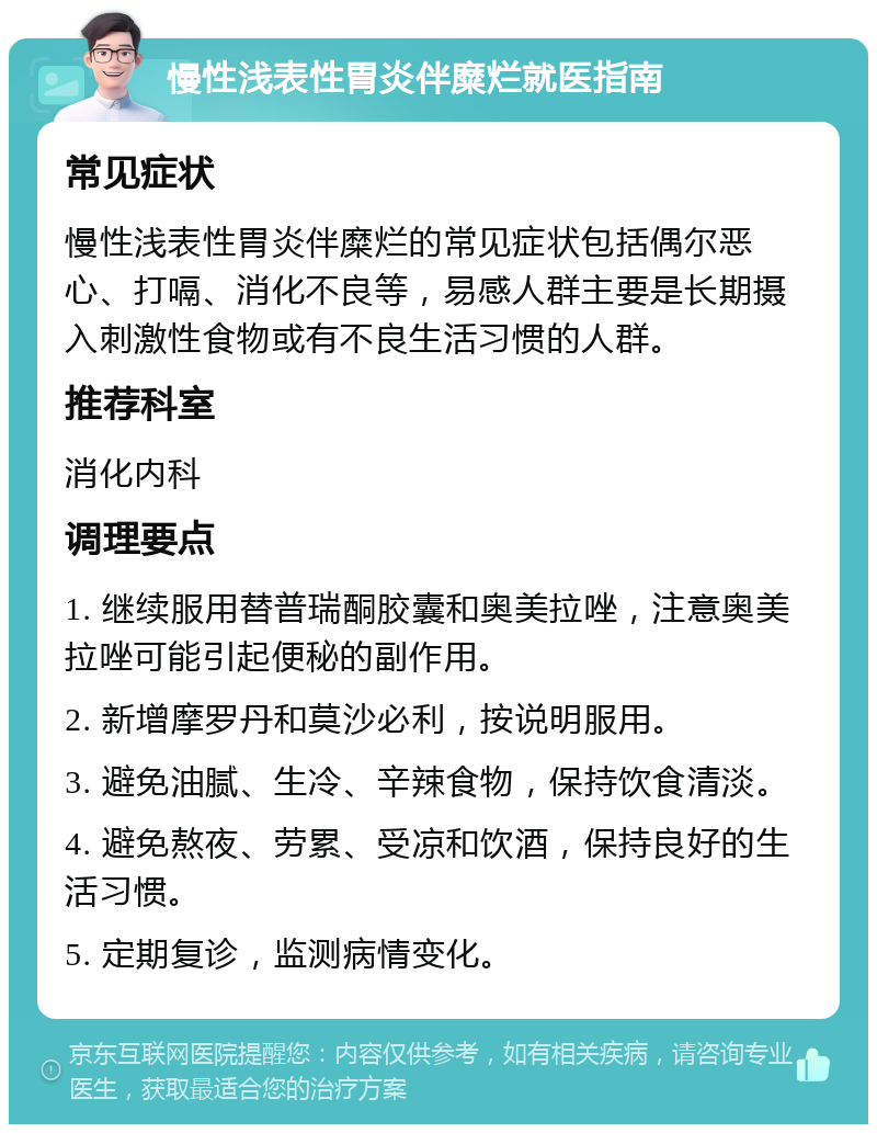 慢性浅表性胃炎伴糜烂就医指南 常见症状 慢性浅表性胃炎伴糜烂的常见症状包括偶尔恶心、打嗝、消化不良等，易感人群主要是长期摄入刺激性食物或有不良生活习惯的人群。 推荐科室 消化内科 调理要点 1. 继续服用替普瑞酮胶囊和奥美拉唑，注意奥美拉唑可能引起便秘的副作用。 2. 新增摩罗丹和莫沙必利，按说明服用。 3. 避免油腻、生冷、辛辣食物，保持饮食清淡。 4. 避免熬夜、劳累、受凉和饮酒，保持良好的生活习惯。 5. 定期复诊，监测病情变化。