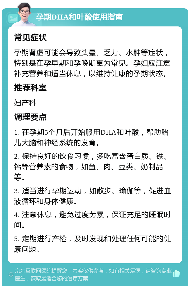 孕期DHA和叶酸使用指南 常见症状 孕期肾虚可能会导致头晕、乏力、水肿等症状，特别是在孕早期和孕晚期更为常见。孕妇应注意补充营养和适当休息，以维持健康的孕期状态。 推荐科室 妇产科 调理要点 1. 在孕期5个月后开始服用DHA和叶酸，帮助胎儿大脑和神经系统的发育。 2. 保持良好的饮食习惯，多吃富含蛋白质、铁、钙等营养素的食物，如鱼、肉、豆类、奶制品等。 3. 适当进行孕期运动，如散步、瑜伽等，促进血液循环和身体健康。 4. 注意休息，避免过度劳累，保证充足的睡眠时间。 5. 定期进行产检，及时发现和处理任何可能的健康问题。