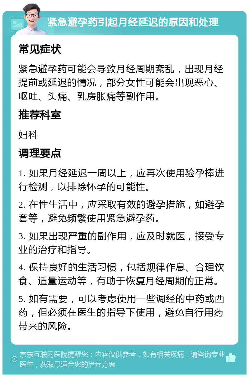 紧急避孕药引起月经延迟的原因和处理 常见症状 紧急避孕药可能会导致月经周期紊乱，出现月经提前或延迟的情况，部分女性可能会出现恶心、呕吐、头痛、乳房胀痛等副作用。 推荐科室 妇科 调理要点 1. 如果月经延迟一周以上，应再次使用验孕棒进行检测，以排除怀孕的可能性。 2. 在性生活中，应采取有效的避孕措施，如避孕套等，避免频繁使用紧急避孕药。 3. 如果出现严重的副作用，应及时就医，接受专业的治疗和指导。 4. 保持良好的生活习惯，包括规律作息、合理饮食、适量运动等，有助于恢复月经周期的正常。 5. 如有需要，可以考虑使用一些调经的中药或西药，但必须在医生的指导下使用，避免自行用药带来的风险。