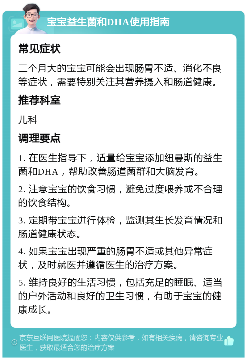 宝宝益生菌和DHA使用指南 常见症状 三个月大的宝宝可能会出现肠胃不适、消化不良等症状，需要特别关注其营养摄入和肠道健康。 推荐科室 儿科 调理要点 1. 在医生指导下，适量给宝宝添加纽曼斯的益生菌和DHA，帮助改善肠道菌群和大脑发育。 2. 注意宝宝的饮食习惯，避免过度喂养或不合理的饮食结构。 3. 定期带宝宝进行体检，监测其生长发育情况和肠道健康状态。 4. 如果宝宝出现严重的肠胃不适或其他异常症状，及时就医并遵循医生的治疗方案。 5. 维持良好的生活习惯，包括充足的睡眠、适当的户外活动和良好的卫生习惯，有助于宝宝的健康成长。