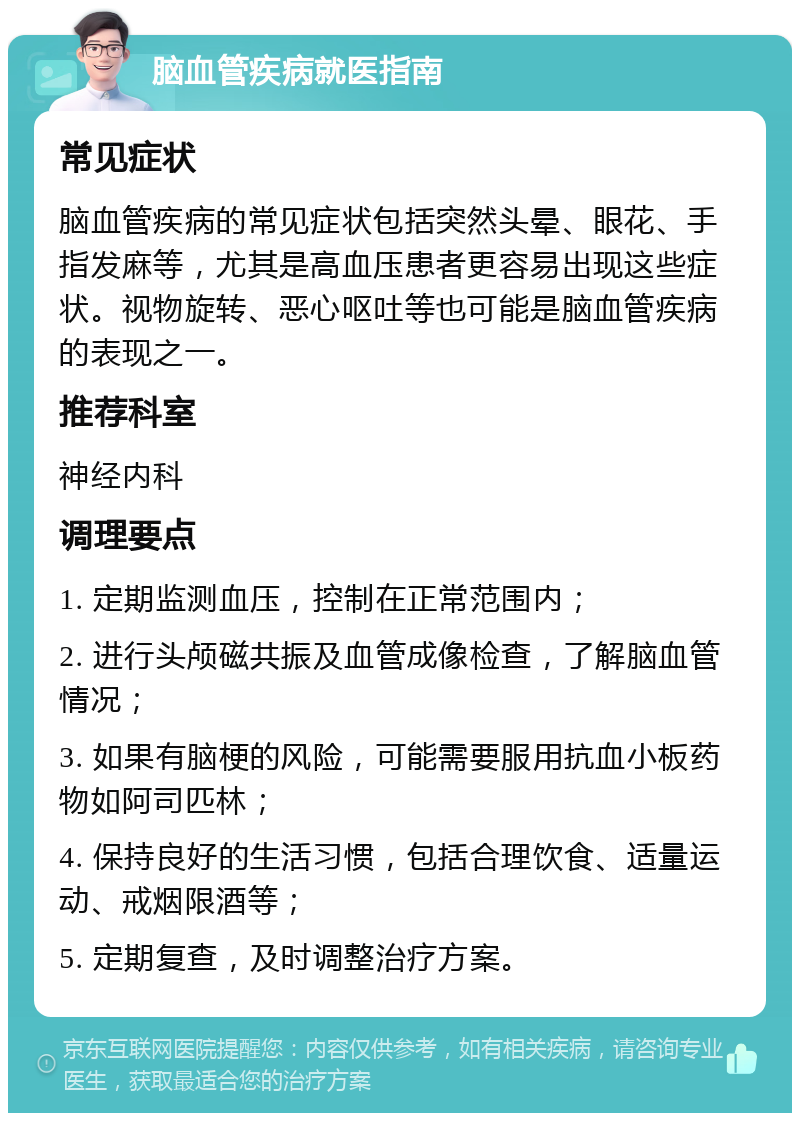 脑血管疾病就医指南 常见症状 脑血管疾病的常见症状包括突然头晕、眼花、手指发麻等，尤其是高血压患者更容易出现这些症状。视物旋转、恶心呕吐等也可能是脑血管疾病的表现之一。 推荐科室 神经内科 调理要点 1. 定期监测血压，控制在正常范围内； 2. 进行头颅磁共振及血管成像检查，了解脑血管情况； 3. 如果有脑梗的风险，可能需要服用抗血小板药物如阿司匹林； 4. 保持良好的生活习惯，包括合理饮食、适量运动、戒烟限酒等； 5. 定期复查，及时调整治疗方案。