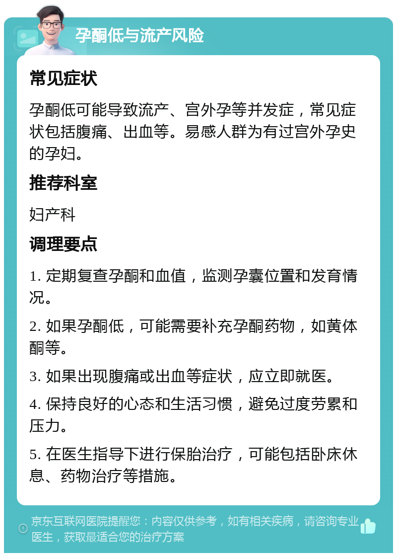 孕酮低与流产风险 常见症状 孕酮低可能导致流产、宫外孕等并发症，常见症状包括腹痛、出血等。易感人群为有过宫外孕史的孕妇。 推荐科室 妇产科 调理要点 1. 定期复查孕酮和血值，监测孕囊位置和发育情况。 2. 如果孕酮低，可能需要补充孕酮药物，如黄体酮等。 3. 如果出现腹痛或出血等症状，应立即就医。 4. 保持良好的心态和生活习惯，避免过度劳累和压力。 5. 在医生指导下进行保胎治疗，可能包括卧床休息、药物治疗等措施。