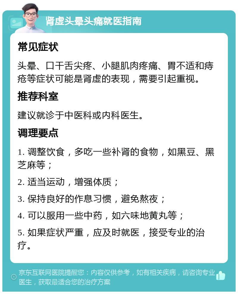 肾虚头晕头痛就医指南 常见症状 头晕、口干舌尖疼、小腿肌肉疼痛、胃不适和痔疮等症状可能是肾虚的表现，需要引起重视。 推荐科室 建议就诊于中医科或内科医生。 调理要点 1. 调整饮食，多吃一些补肾的食物，如黑豆、黑芝麻等； 2. 适当运动，增强体质； 3. 保持良好的作息习惯，避免熬夜； 4. 可以服用一些中药，如六味地黄丸等； 5. 如果症状严重，应及时就医，接受专业的治疗。