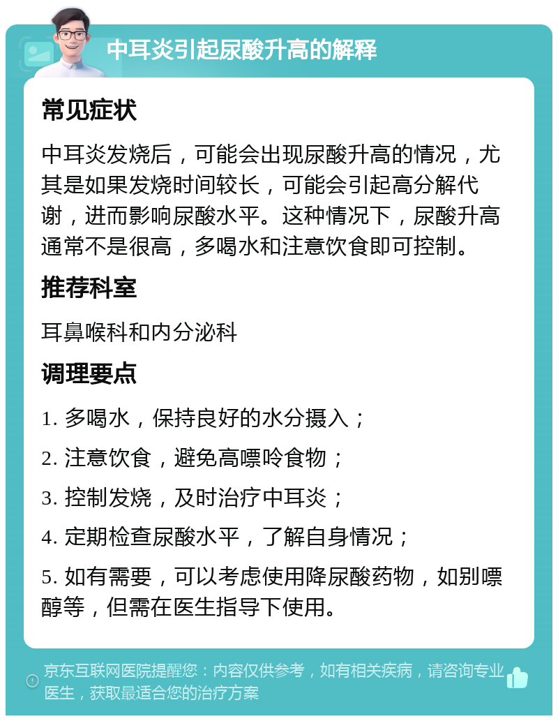 中耳炎引起尿酸升高的解释 常见症状 中耳炎发烧后，可能会出现尿酸升高的情况，尤其是如果发烧时间较长，可能会引起高分解代谢，进而影响尿酸水平。这种情况下，尿酸升高通常不是很高，多喝水和注意饮食即可控制。 推荐科室 耳鼻喉科和内分泌科 调理要点 1. 多喝水，保持良好的水分摄入； 2. 注意饮食，避免高嘌呤食物； 3. 控制发烧，及时治疗中耳炎； 4. 定期检查尿酸水平，了解自身情况； 5. 如有需要，可以考虑使用降尿酸药物，如别嘌醇等，但需在医生指导下使用。